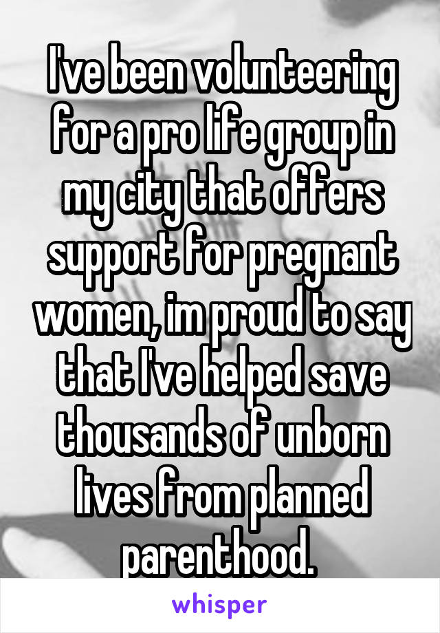 I've been volunteering for a pro life group in my city that offers support for pregnant women, im proud to say that I've helped save thousands of unborn lives from planned parenthood. 