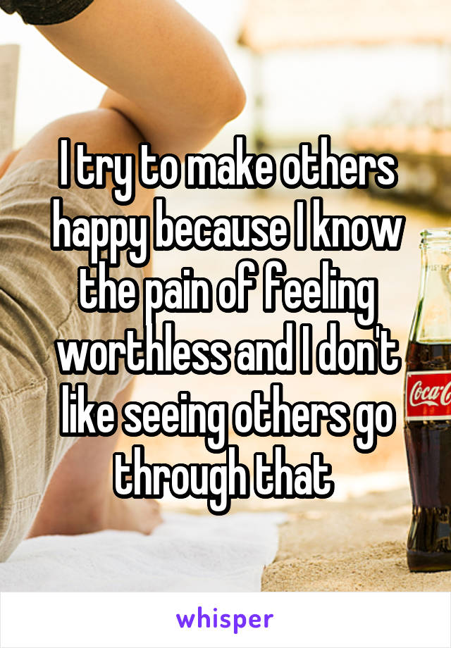 I try to make others happy because I know the pain of feeling worthless and I don't like seeing others go through that 