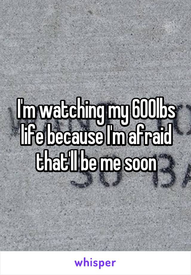 I'm watching my 600lbs life because I'm afraid that'll be me soon
