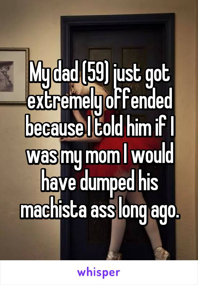 My dad (59) just got extremely offended because I told him if I was my mom I would have dumped his machista ass long ago.