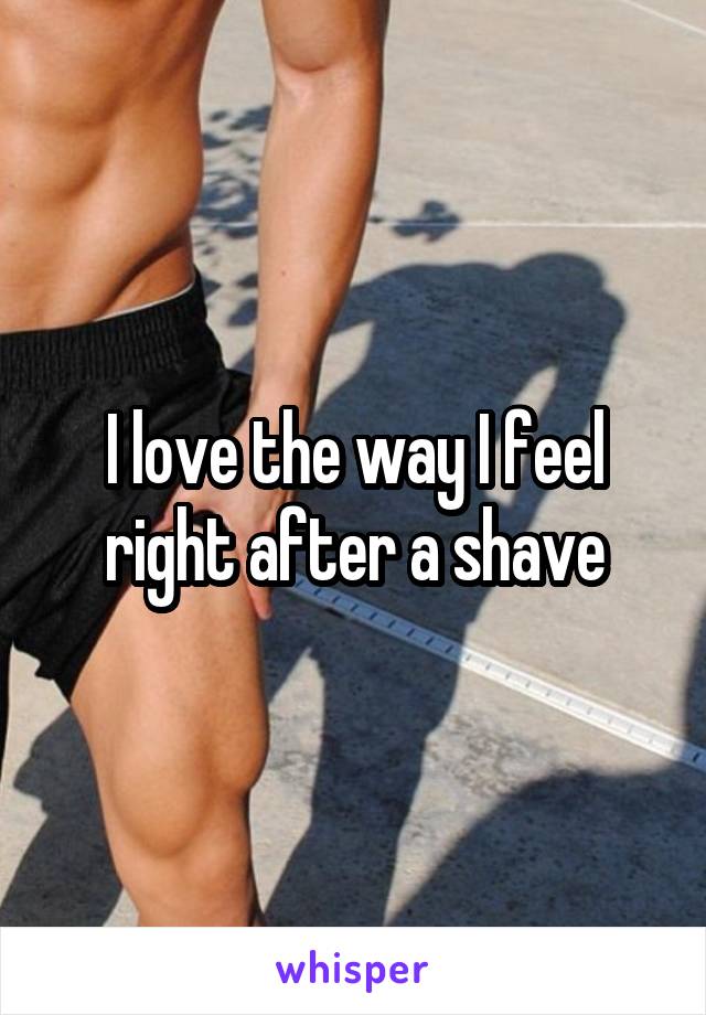I love the way I feel right after a shave