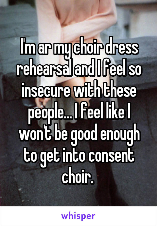 I'm ar my choir dress rehearsal and I feel so insecure with these people... I feel like I won't be good enough to get into consent choir. 