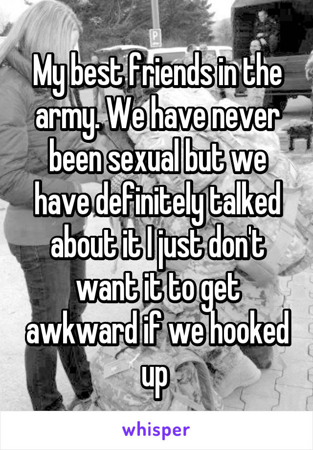 My best friends in the army. We have never been sexual but we have definitely talked about it I just don't want it to get awkward if we hooked up 