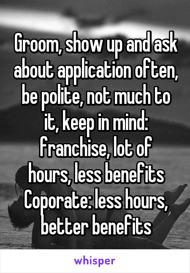Groom, show up and ask about application often, be polite, not much to it, keep in mind:
franchise, lot of hours, less benefits
Coporate: less hours, better benefits