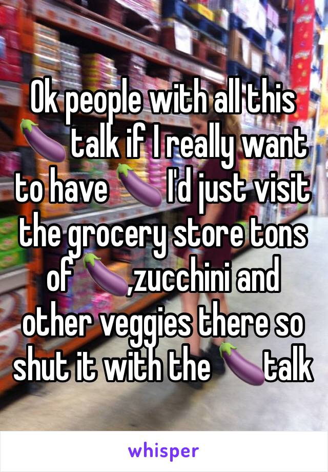 Ok people with all this 🍆 talk if I really want to have 🍆 I'd just visit the grocery store tons of 🍆,zucchini and other veggies there so shut it with the 🍆talk 
