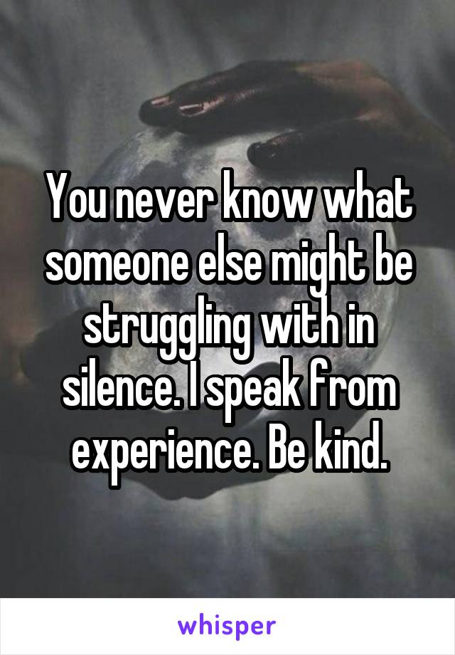 You never know what someone else might be struggling with in silence. I speak from experience. Be kind.