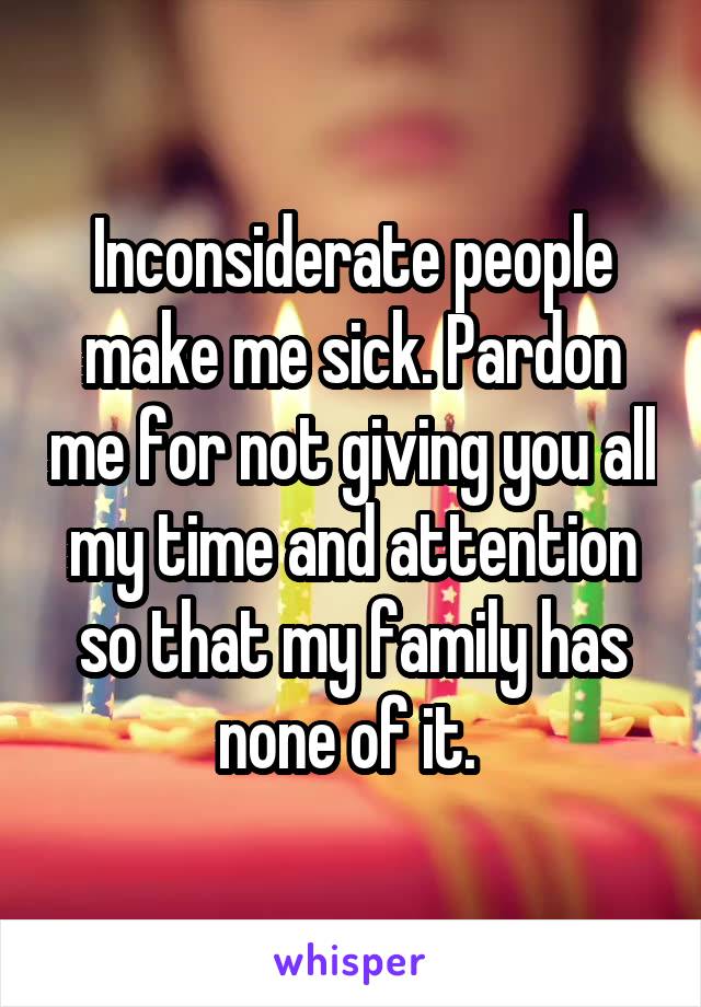 Inconsiderate people make me sick. Pardon me for not giving you all my time and attention so that my family has none of it. 