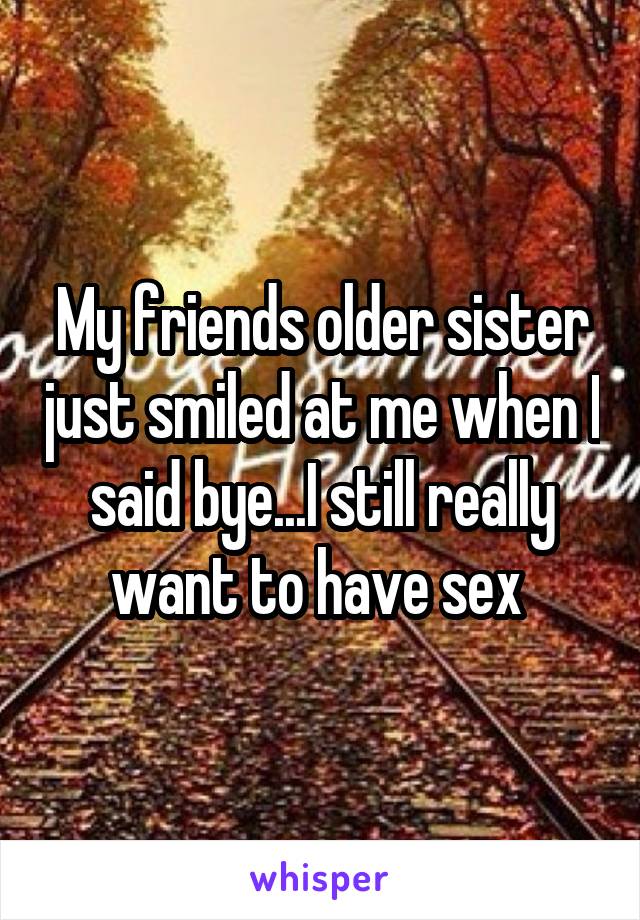 My friends older sister just smiled at me when I said bye...I still really want to have sex 