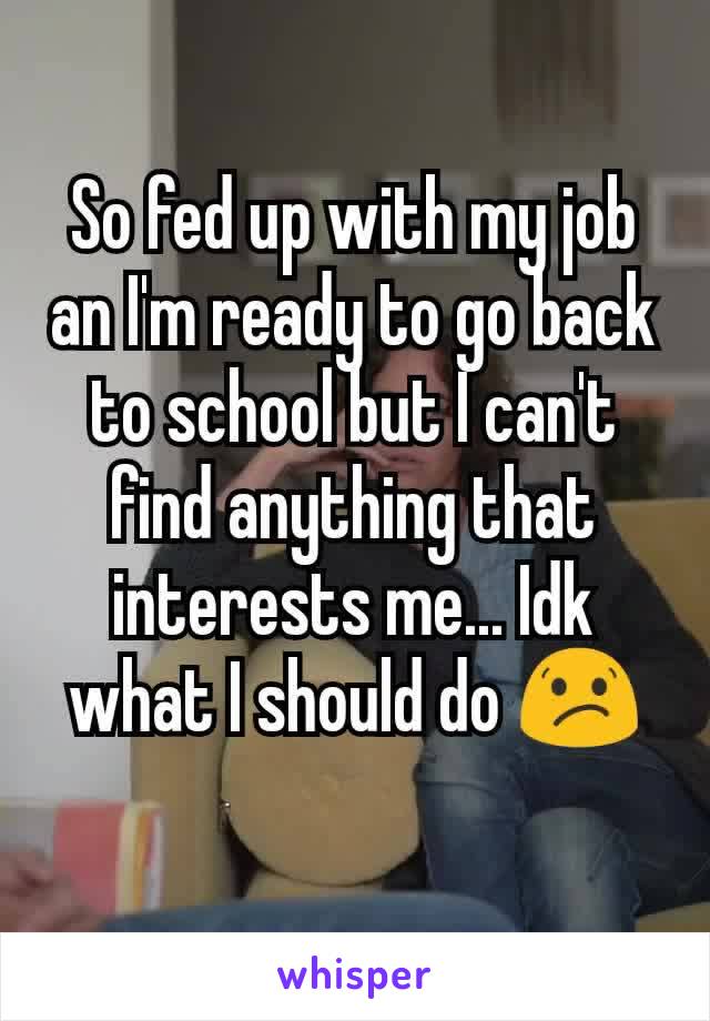 So fed up with my job an I'm ready to go back to school but I can't find anything that interests me... Idk what I should do 😕