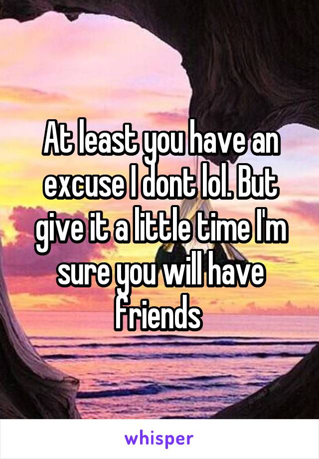 At least you have an excuse I dont lol. But give it a little time I'm sure you will have friends 