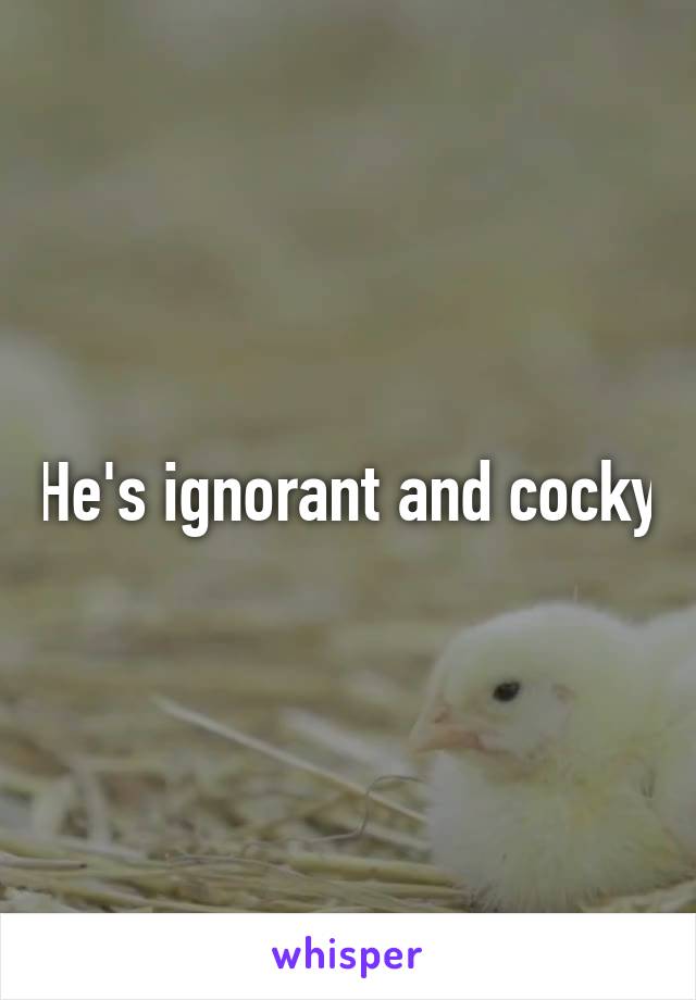 He's ignorant and cocky
