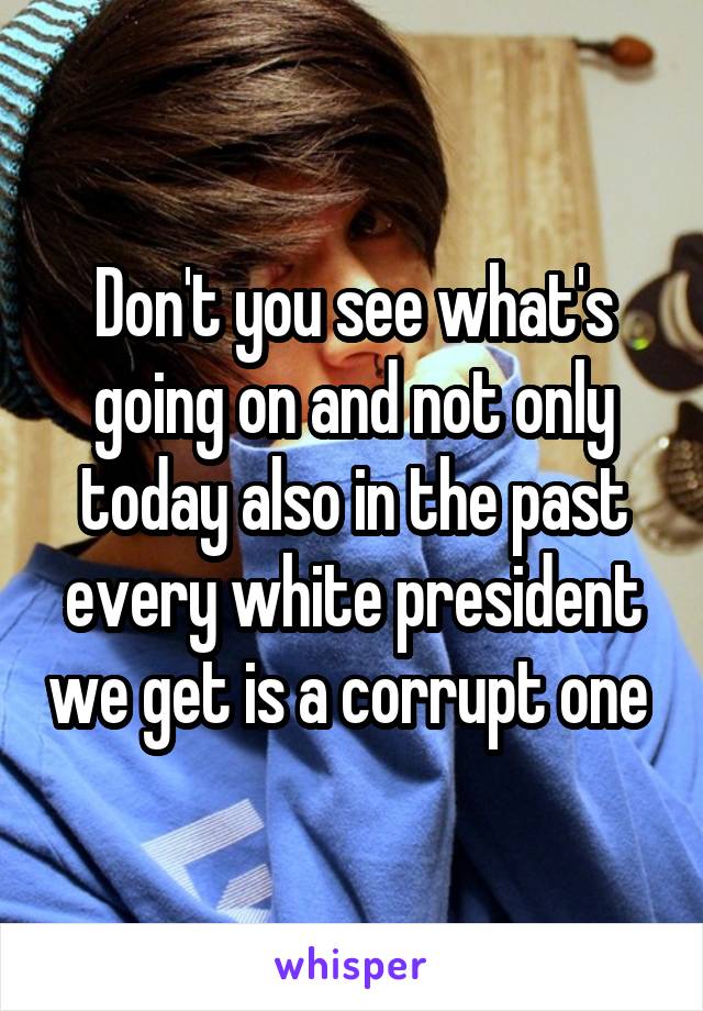 Don't you see what's going on and not only today also in the past every white president we get is a corrupt one 