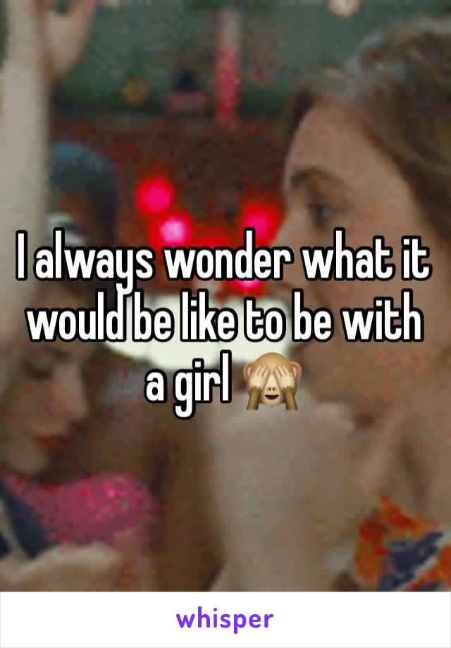 I always wonder what it would be like to be with a girl 🙈
