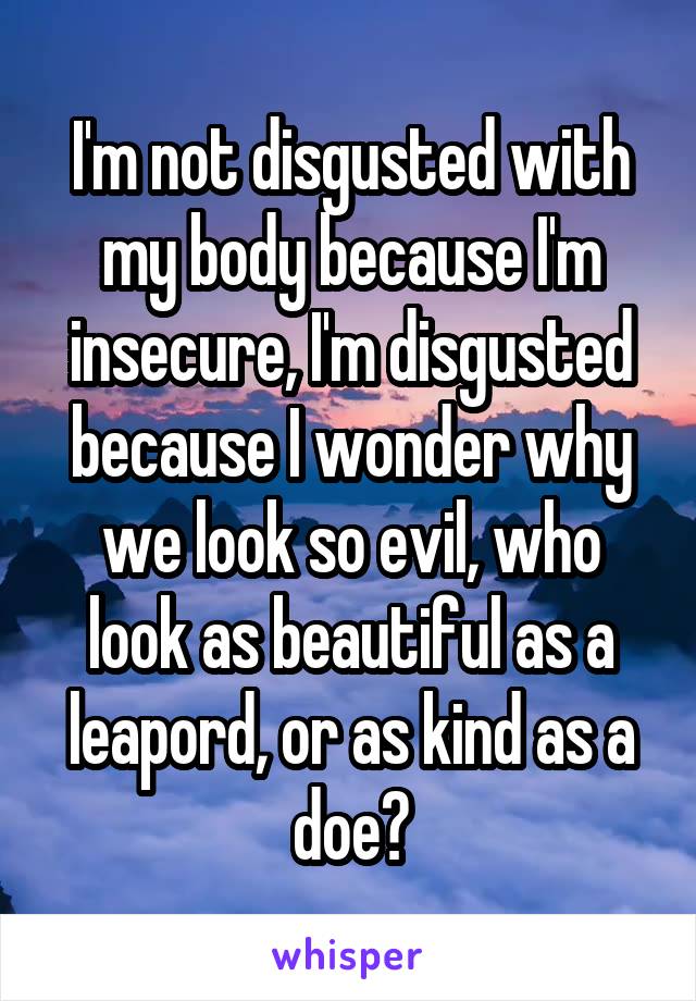 I'm not disgusted with my body because I'm insecure, I'm disgusted because I wonder why we look so evil, who look as beautiful as a leapord, or as kind as a doe?