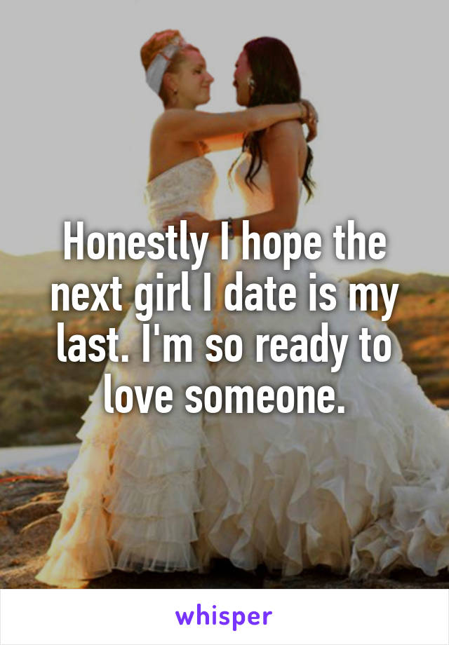 Honestly I hope the next girl I date is my last. I'm so ready to love someone.