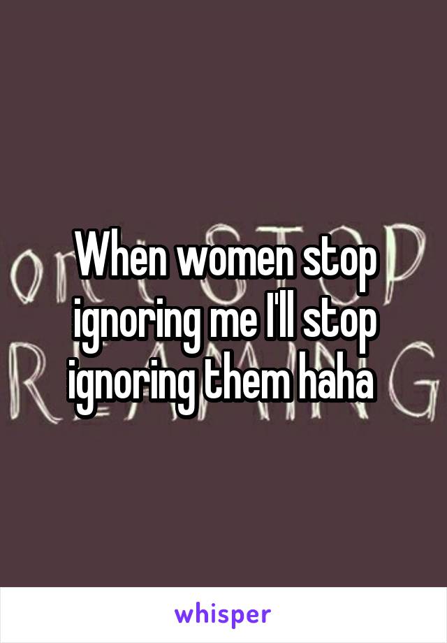 When women stop ignoring me I'll stop ignoring them haha 