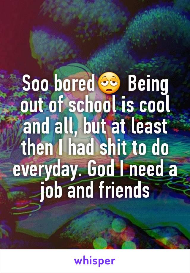 Soo bored😩 Being out of school is cool and all, but at least then I had shit to do everyday. God I need a job and friends