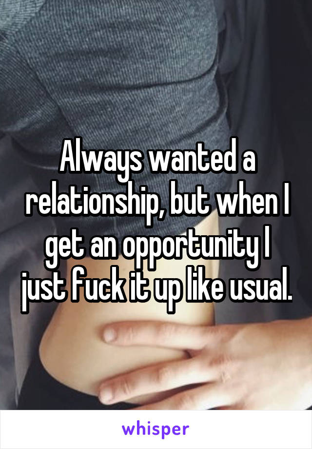Always wanted a relationship, but when I get an opportunity I just fuck it up like usual.