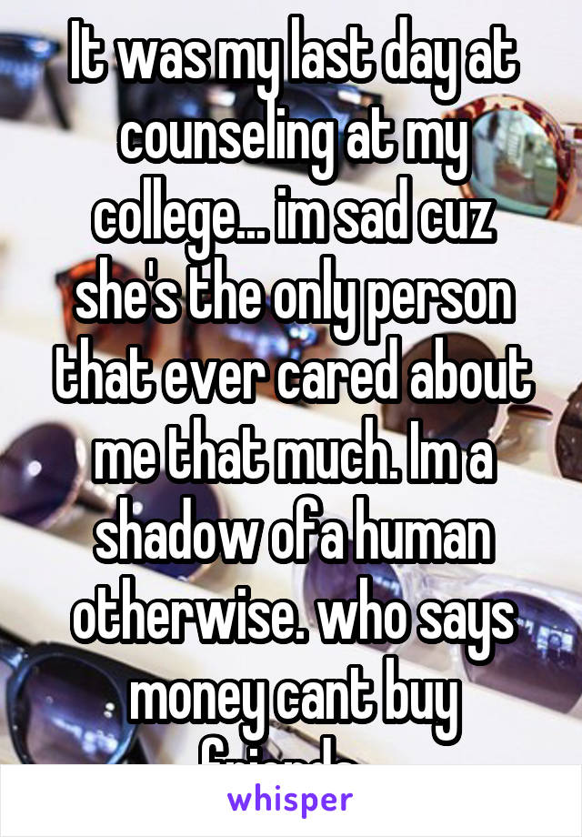 It was my last day at counseling at my college... im sad cuz she's the only person that ever cared about me that much. Im a shadow ofa human otherwise. who says money cant buy friends...