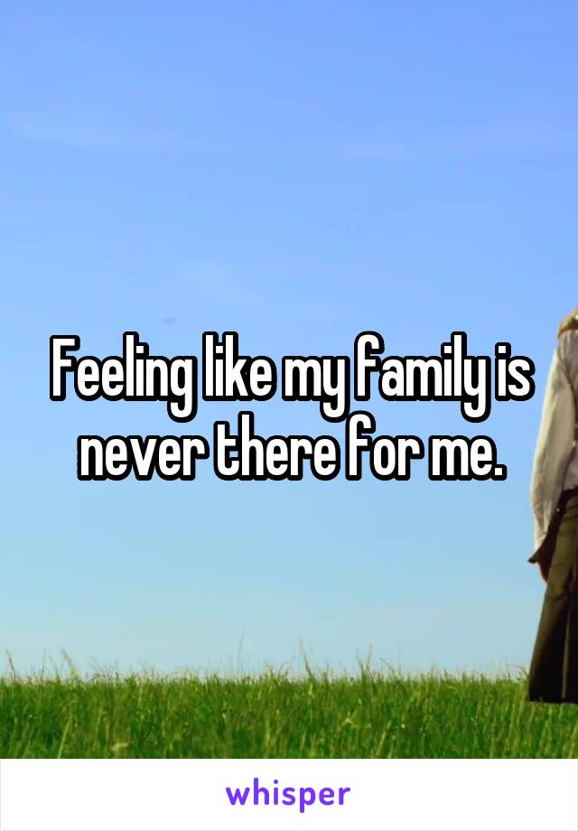 Feeling like my family is never there for me.