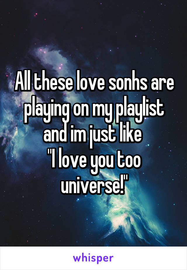 All these love sonhs are playing on my playlist and im just like 
"I love you too universe!"