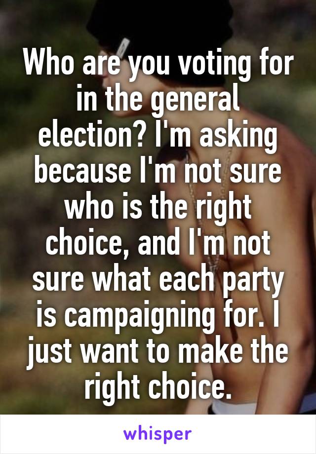 Who are you voting for in the general election? I'm asking because I'm not sure who is the right choice, and I'm not sure what each party is campaigning for. I just want to make the right choice.
