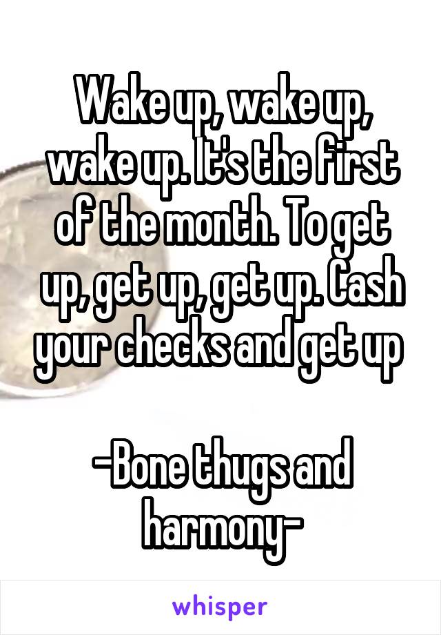 Wake up, wake up, wake up. It's the first of the month. To get up, get up, get up. Cash your checks and get up 

-Bone thugs and harmony-
