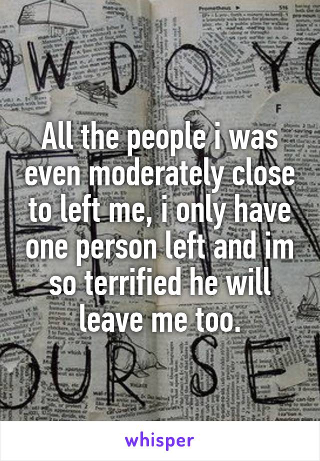 All the people i was even moderately close to left me, i only have one person left and im so terrified he will leave me too.