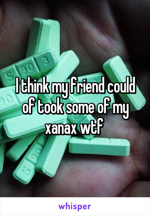 I think my friend could of took some of my xanax wtf 