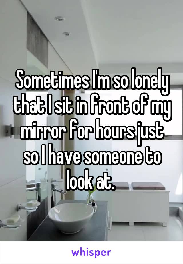 Sometimes I'm so lonely that I sit in front of my mirror for hours just so I have someone to look at. 