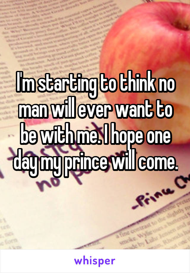 I'm starting to think no man will ever want to be with me. I hope one day my prince will come. 