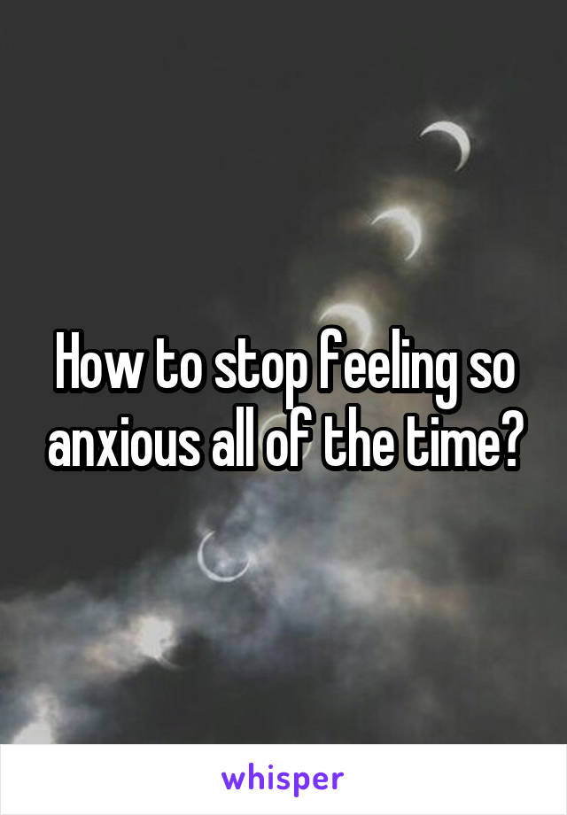 How to stop feeling so anxious all of the time?