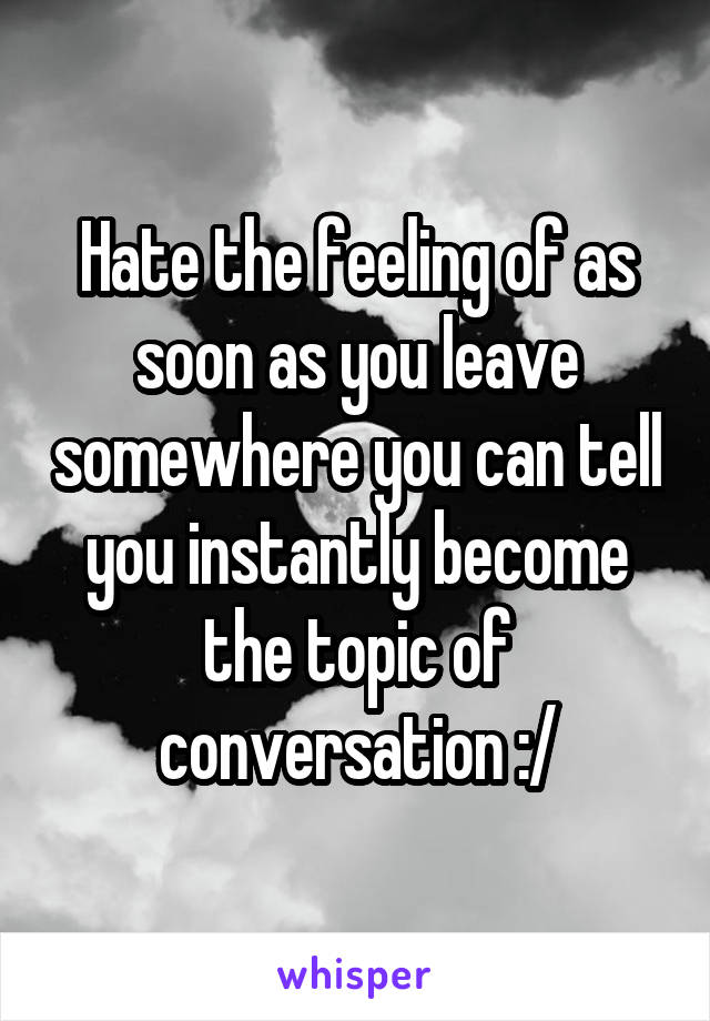 Hate the feeling of as soon as you leave somewhere you can tell you instantly become the topic of conversation :/