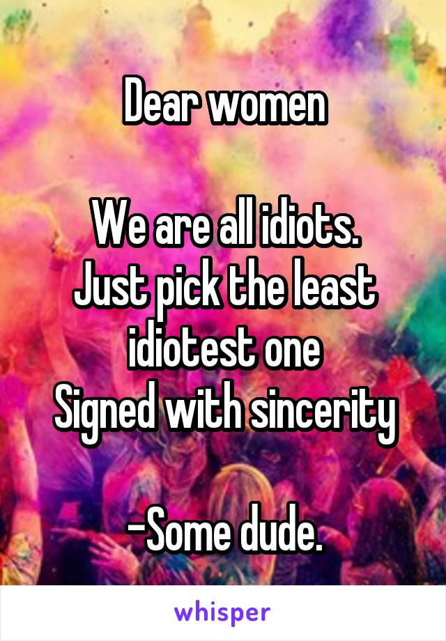 Dear women

We are all idiots.
Just pick the least idiotest one
Signed with sincerity

-Some dude.