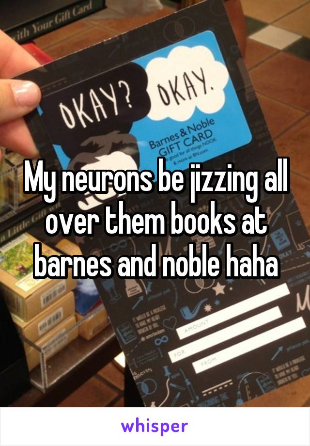 My neurons be jizzing all over them books at barnes and noble haha