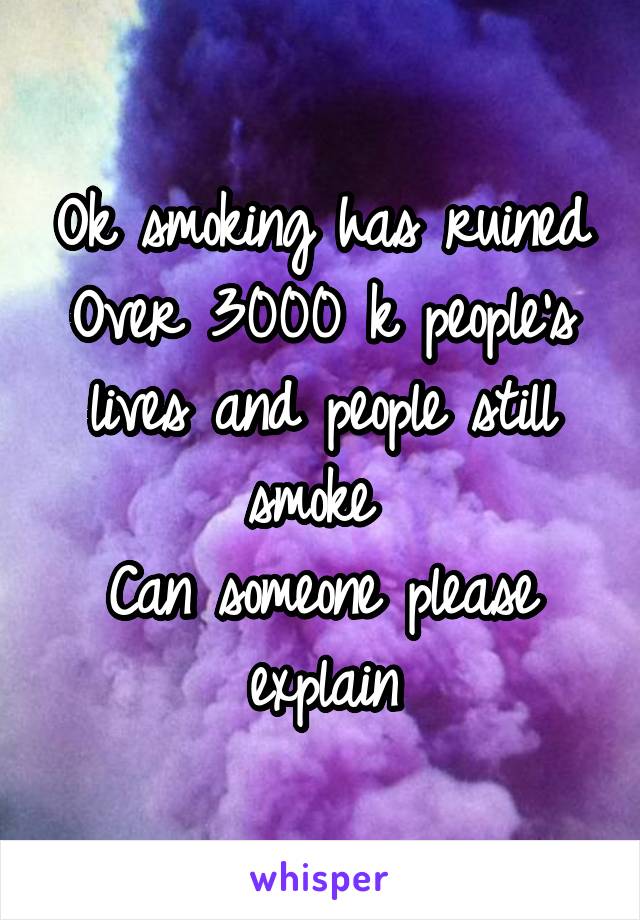 Ok smoking has ruined
Over 3000 k people's lives and people still smoke 
Can someone please explain
