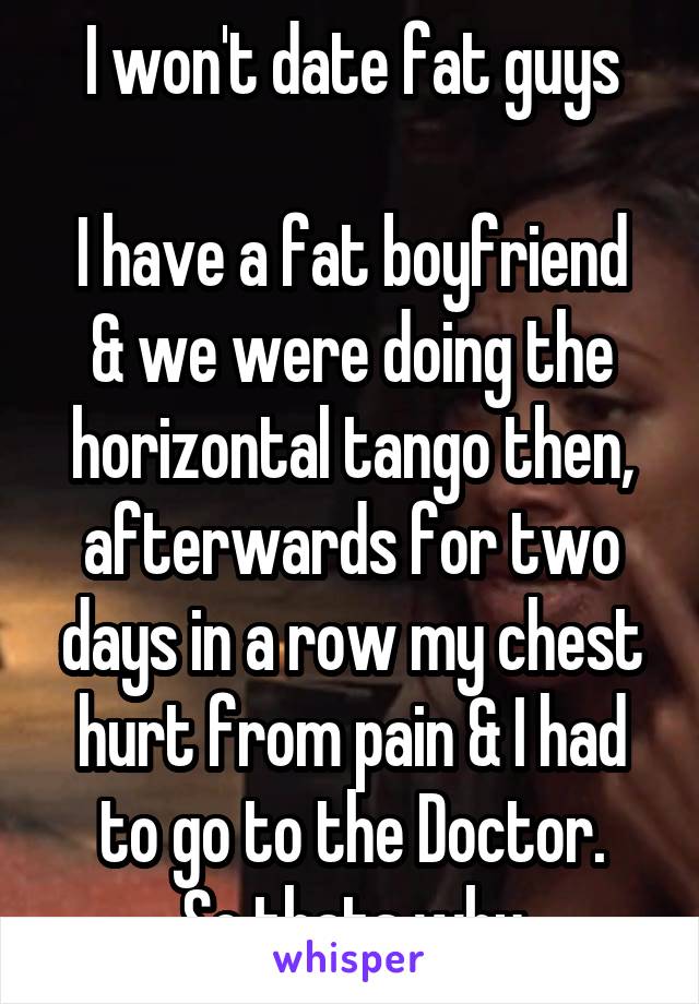 I won't date fat guys

I have a fat boyfriend & we were doing the horizontal tango then, afterwards for two days in a row my chest hurt from pain & I had to go to the Doctor.
So thats why