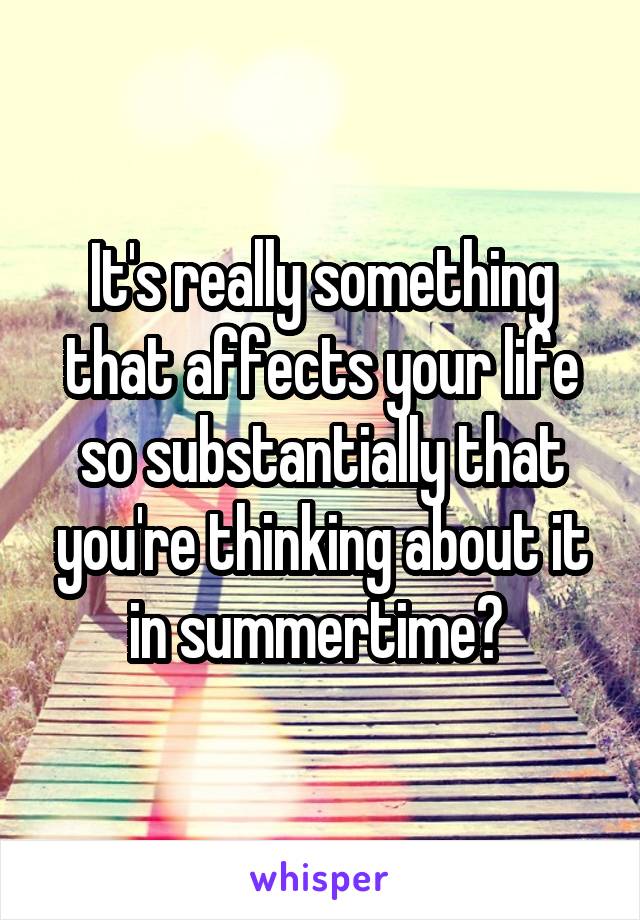It's really something that affects your life so substantially that you're thinking about it in summertime? 
