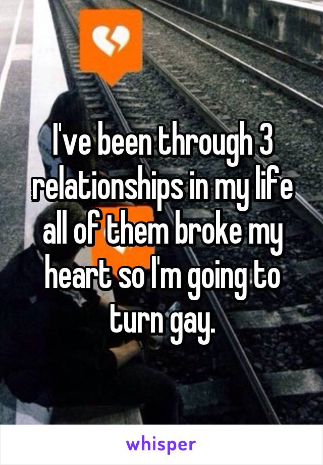 I've been through 3 relationships in my life all of them broke my heart so I'm going to turn gay.