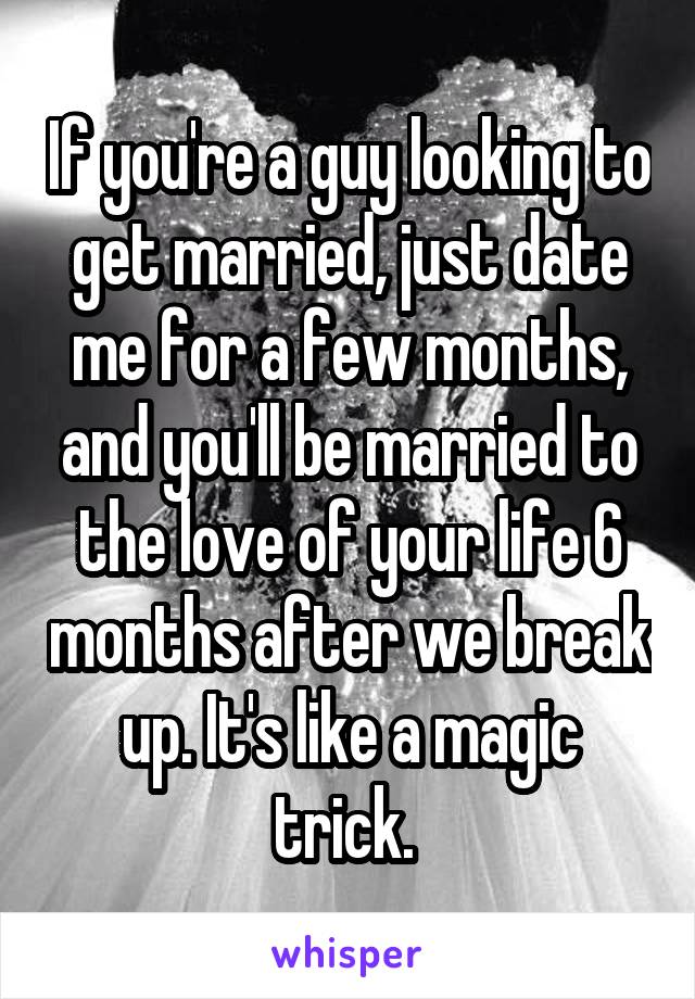 If you're a guy looking to get married, just date me for a few months, and you'll be married to the love of your life 6 months after we break up. It's like a magic trick. 