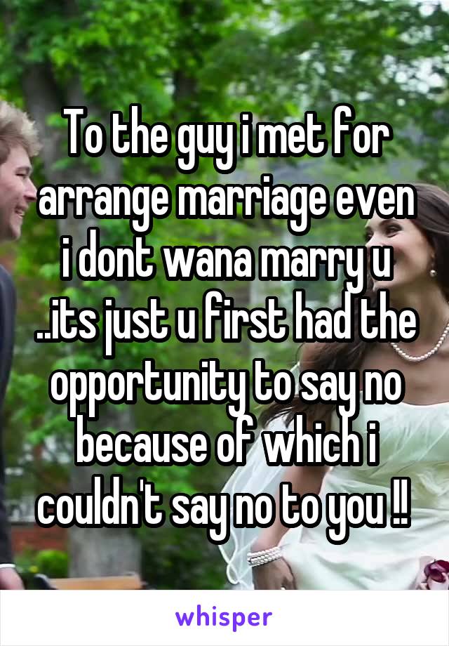To the guy i met for arrange marriage even i dont wana marry u ..its just u first had the opportunity to say no because of which i couldn't say no to you !! 