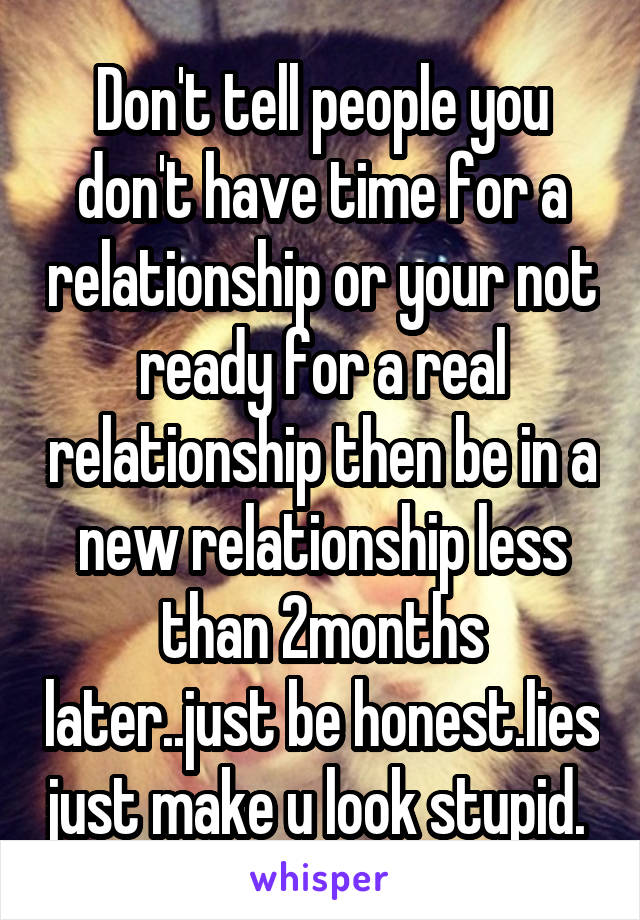 Don't tell people you don't have time for a relationship or your not ready for a real relationship then be in a new relationship less than 2months later..just be honest.lies just make u look stupid. 