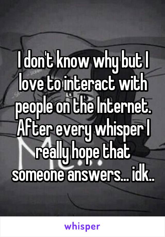 I don't know why but I love to interact with people on the Internet. After every whisper I really hope that someone answers... idk..