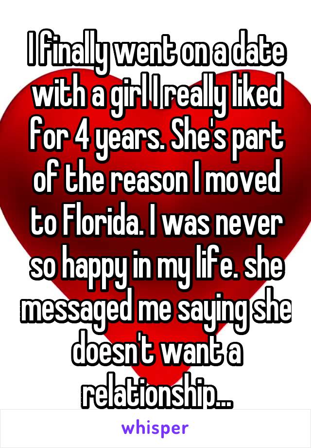 I finally went on a date with a girl I really liked for 4 years. She's part of the reason I moved to Florida. I was never so happy in my life. she messaged me saying she doesn't want a relationship...