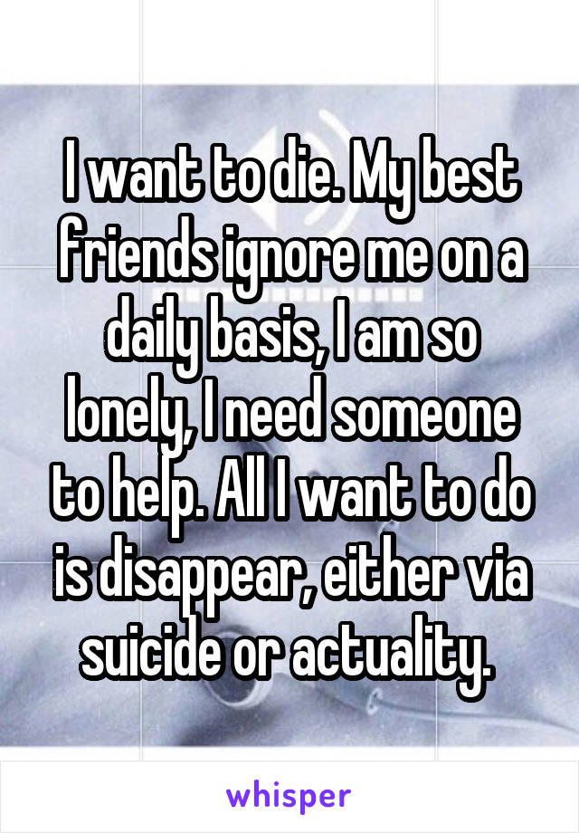 I want to die. My best friends ignore me on a daily basis, I am so lonely, I need someone to help. All I want to do is disappear, either via suicide or actuality. 