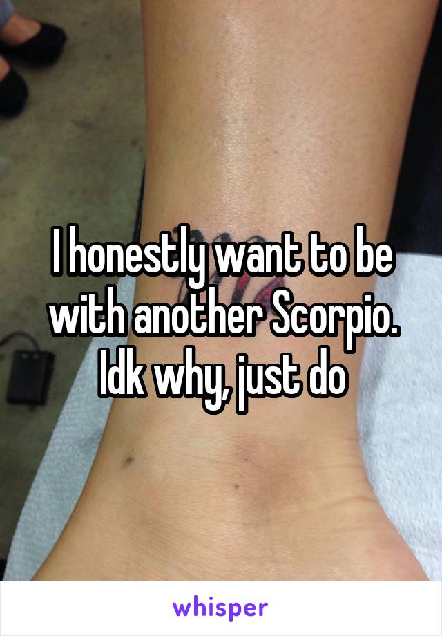 I honestly want to be with another Scorpio. Idk why, just do