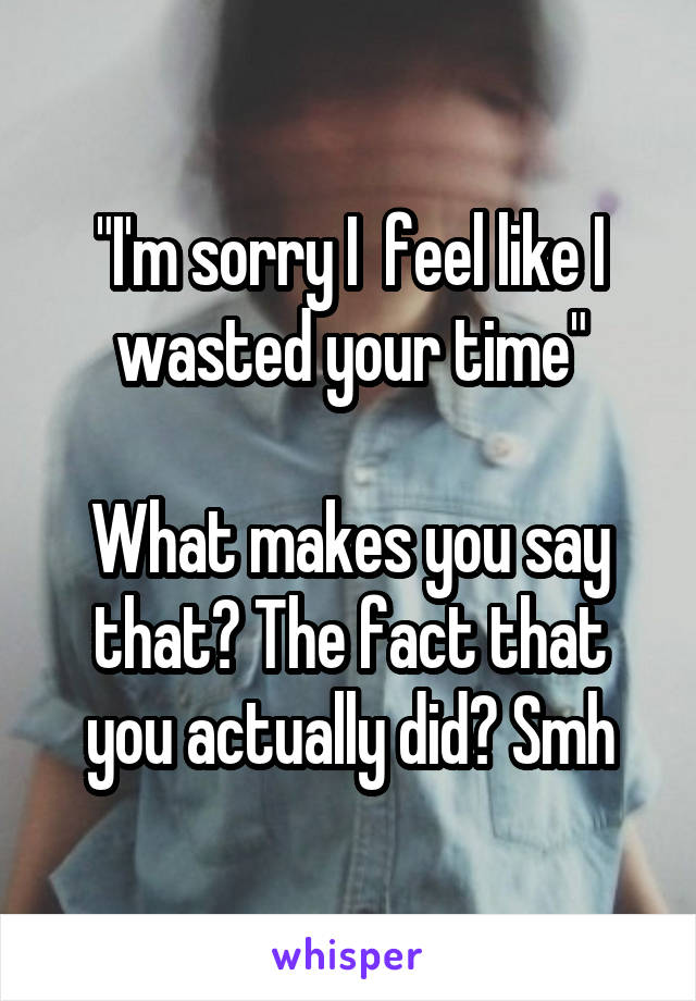 "I'm sorry I  feel like I wasted your time"

What makes you say that? The fact that you actually did? Smh