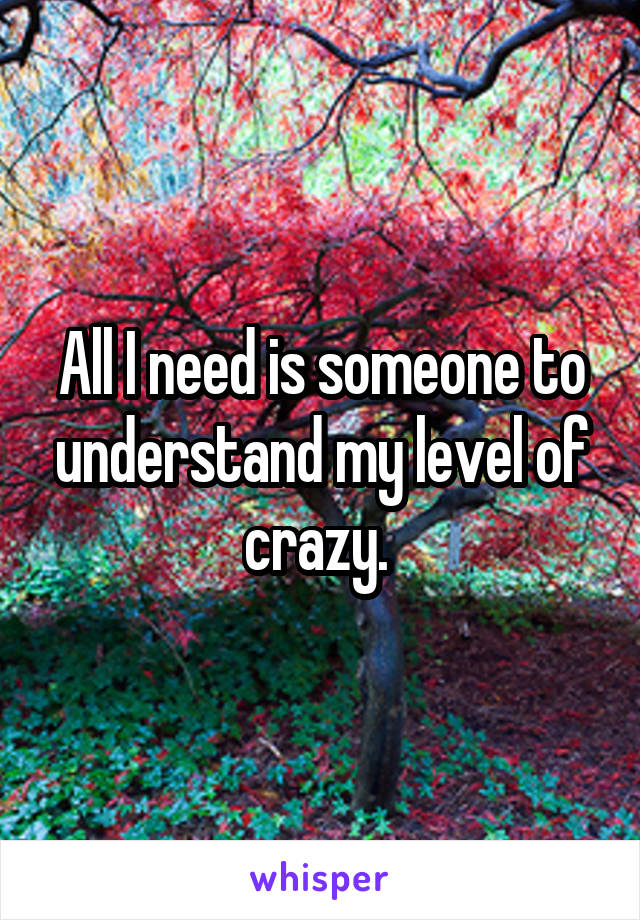 All I need is someone to understand my level of crazy. 