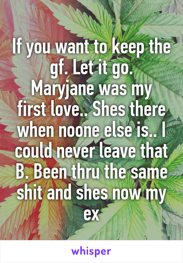 If you want to keep the gf. Let it go.
Maryjane was my first love.. Shes there when noone else is.. I could never leave that B. Been thru the same shit and shes now my ex