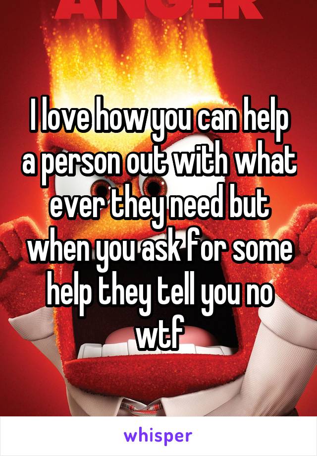 I love how you can help a person out with what ever they need but when you ask for some help they tell you no wtf